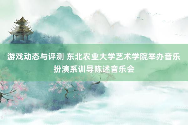 游戏动态与评测 东北农业大学艺术学院举办音乐扮演系训导陈述音乐会