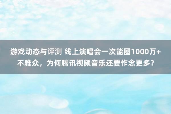 游戏动态与评测 线上演唱会一次能圈1000万+不雅众，为何腾讯视频音乐还要作念更多？