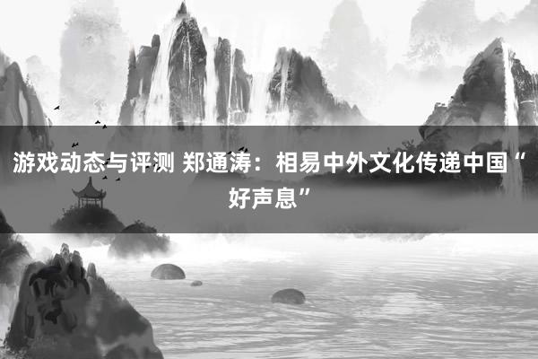 游戏动态与评测 郑通涛：相易中外文化传递中国“好声息”