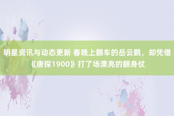 明星资讯与动态更新 春晚上翻车的岳云鹏，却凭借《唐探1900》打了场漂亮的翻身仗