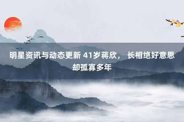 明星资讯与动态更新 41岁蒋欣， 长相绝好意思却孤寡多年