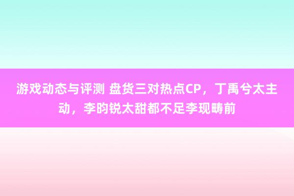 游戏动态与评测 盘货三对热点CP，丁禹兮太主动，李昀锐太甜都不足李现畴前