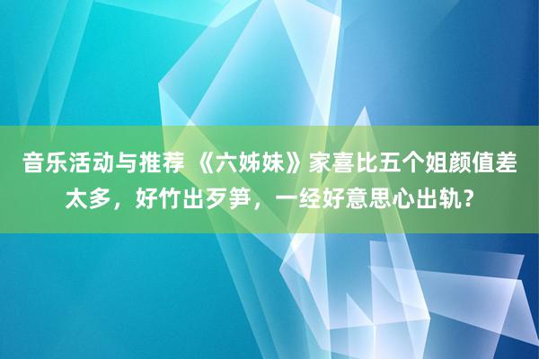 音乐活动与推荐 《六姊妹》家喜比五个姐颜值差太多，好竹出歹笋，一经好意思心出轨？