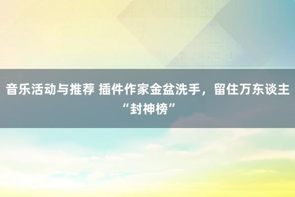 音乐活动与推荐 插件作家金盆洗手，留住万东谈主“封神榜”