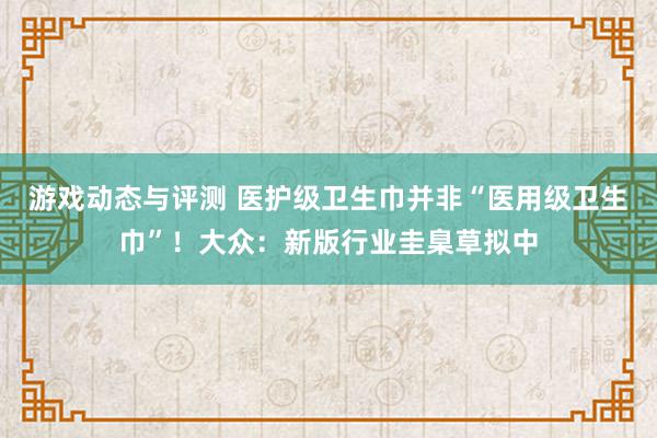 游戏动态与评测 医护级卫生巾并非“医用级卫生巾”！大众：新版行业圭臬草拟中