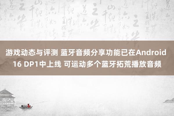 游戏动态与评测 蓝牙音频分享功能已在Android 16 DP1中上线 可运动多个蓝牙拓荒播放音频