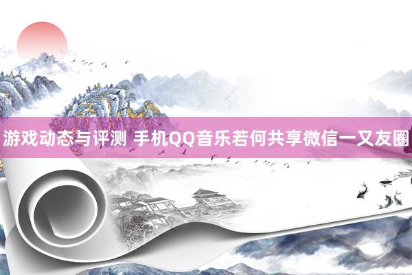 游戏动态与评测 手机QQ音乐若何共享微信一又友圈