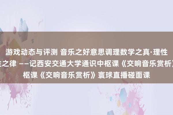 游戏动态与评测 音乐之好意思调理数学之真·理性之好意思蕴含理性之律 ——记西安交通大学通识中枢课《交响音乐赏析》寰球直播碰面课