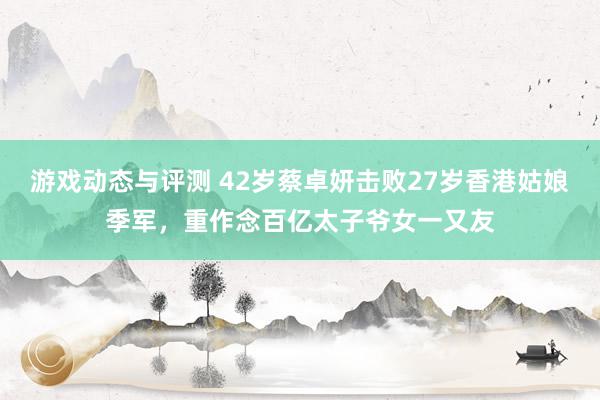 游戏动态与评测 42岁蔡卓妍击败27岁香港姑娘季军，重作念百亿太子爷女一又友