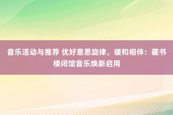 音乐活动与推荐 优好意思旋律，缓和相伴：藏书楼闭馆音乐焕新启用