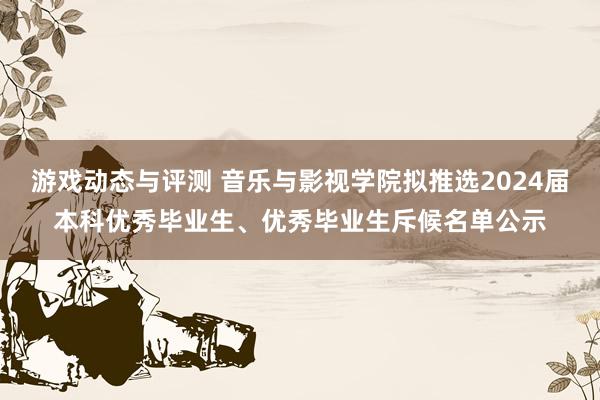 游戏动态与评测 音乐与影视学院拟推选2024届本科优秀毕业生、优秀毕业生斥候名单公示