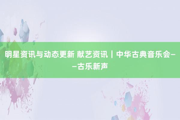 明星资讯与动态更新 献艺资讯｜中华古典音乐会——古乐新声