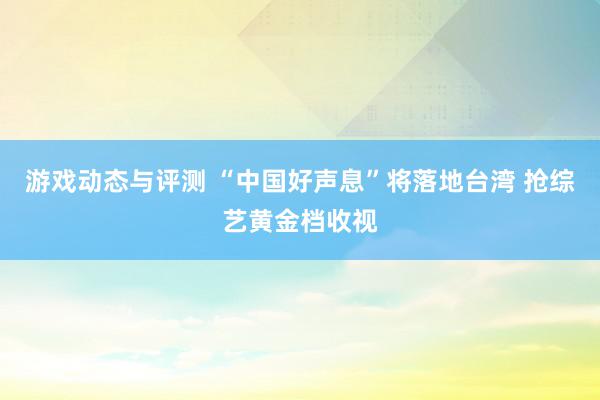 游戏动态与评测 “中国好声息”将落地台湾 抢综艺黄金档收视