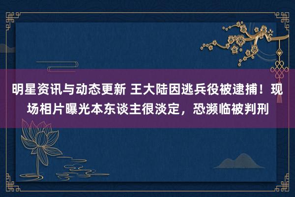 明星资讯与动态更新 王大陆因逃兵役被逮捕！现场相片曝光本东谈主很淡定，恐濒临被判刑