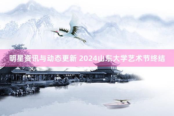 明星资讯与动态更新 2024山东大学艺术节终结