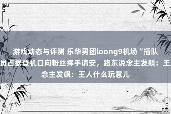 游戏动态与评测 乐华男团loong9机场“插队”惹投诉，成员占据登机口向粉丝挥手请安，路东说念主发飙：王人什么玩意儿