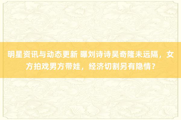 明星资讯与动态更新 曝刘诗诗吴奇隆未远隔，女方拍戏男方带娃，经济切割另有隐情？