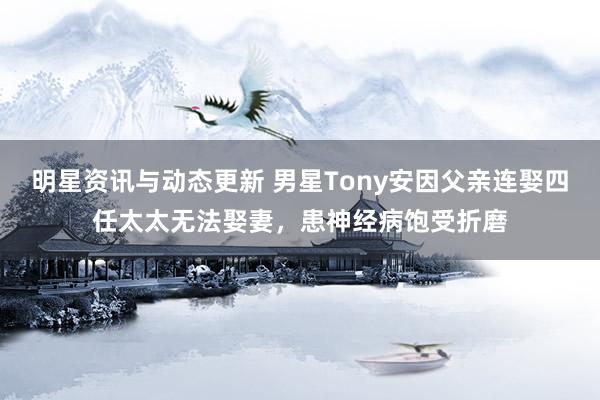 明星资讯与动态更新 男星Tony安因父亲连娶四任太太无法娶妻，患神经病饱受折磨