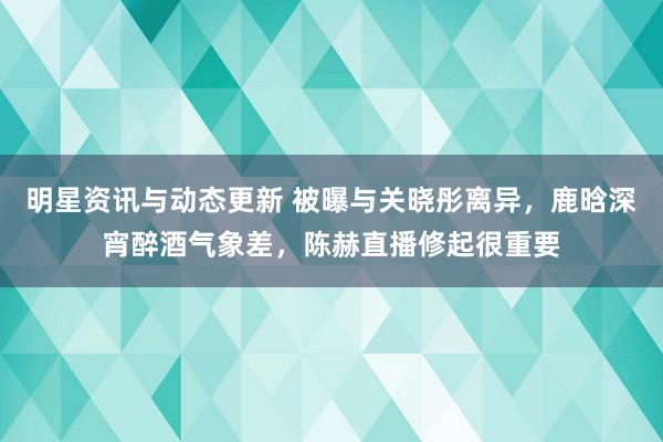 明星资讯与动态更新 被曝与关晓彤离异，鹿晗深宵醉酒气象差，陈赫直播修起很重要