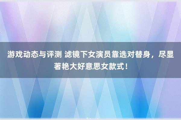 游戏动态与评测 滤镜下女演员靠选对替身，尽显著艳大好意思女款式！