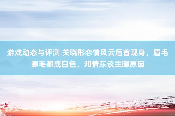 游戏动态与评测 关晓彤恋情风云后首现身，眉毛睫毛都成白色，知情东谈主曝原因