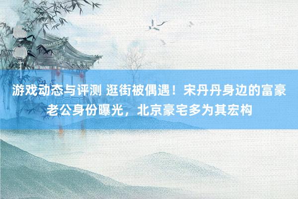 游戏动态与评测 逛街被偶遇！宋丹丹身边的富豪老公身份曝光，北京豪宅多为其宏构