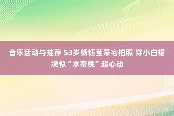 音乐活动与推荐 53岁杨钰莹豪宅拍照 穿小白裙嫩似“水蜜桃”超心动