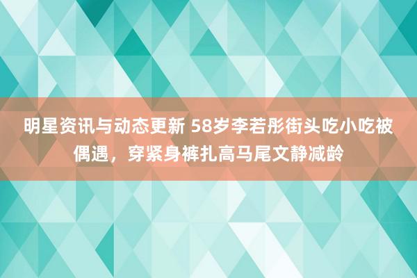 明星资讯与动态更新 58岁李若彤街头吃小吃被偶遇，穿紧身裤扎高马尾文静减龄