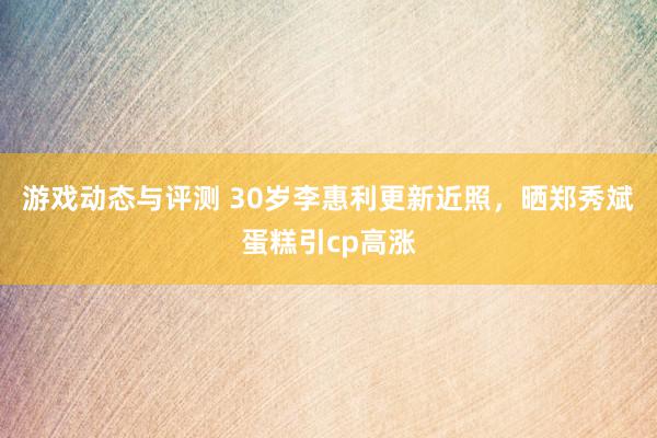 游戏动态与评测 30岁李惠利更新近照，晒郑秀斌蛋糕引cp高涨