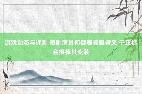 游戏动态与评测 短剧演员何健麒被曝劈叉 于正称会换掉其变装