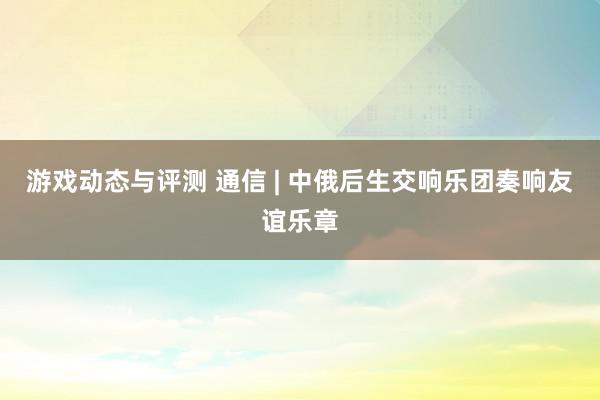 游戏动态与评测 通信 | 中俄后生交响乐团奏响友谊乐章