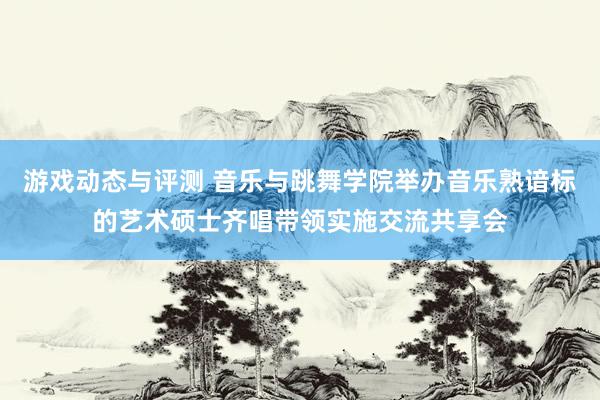 游戏动态与评测 音乐与跳舞学院举办音乐熟谙标的艺术硕士齐唱带领实施交流共享会