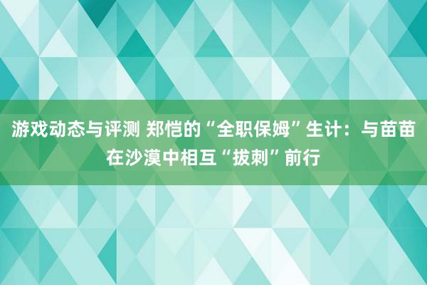 游戏动态与评测 郑恺的“全职保姆”生计：与苗苗在沙漠中相互“拔刺”前行