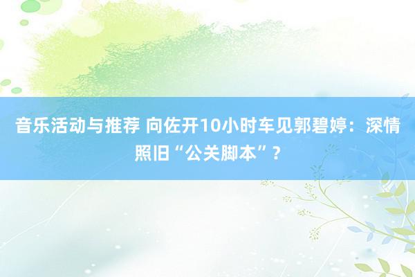 音乐活动与推荐 向佐开10小时车见郭碧婷：深情照旧“公关脚本”？