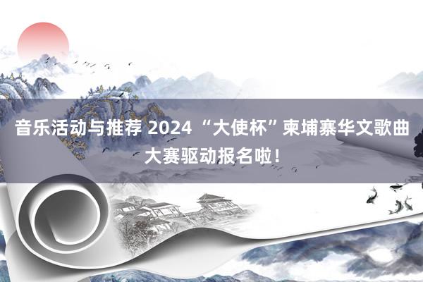 音乐活动与推荐 2024 “大使杯”柬埔寨华文歌曲大赛驱动报名啦！