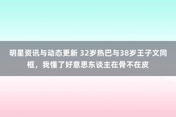 明星资讯与动态更新 32岁热巴与38岁王子文同框，我懂了好意思东谈主在骨不在皮