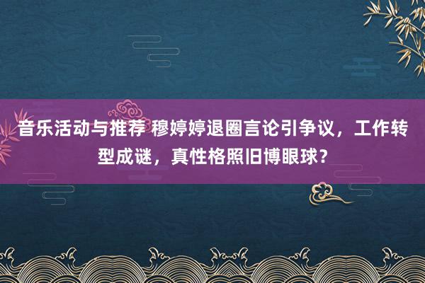 音乐活动与推荐 穆婷婷退圈言论引争议，工作转型成谜，真性格照旧博眼球？