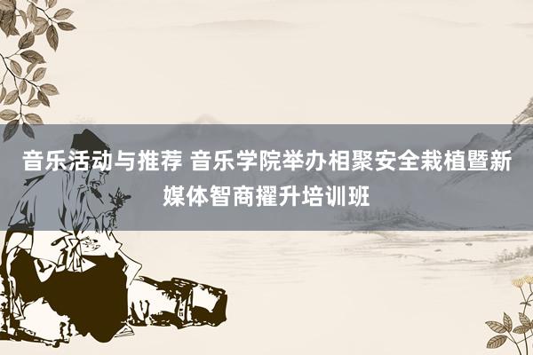 音乐活动与推荐 音乐学院举办相聚安全栽植暨新媒体智商擢升培训班