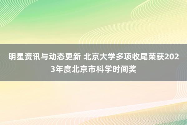 明星资讯与动态更新 北京大学多项收尾荣获2023年度北京市科学时间奖