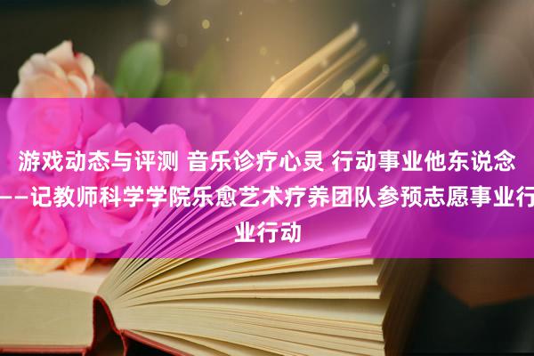 游戏动态与评测 音乐诊疗心灵 行动事业他东说念主——记教师科学学院乐愈艺术疗养团队参预志愿事业行动