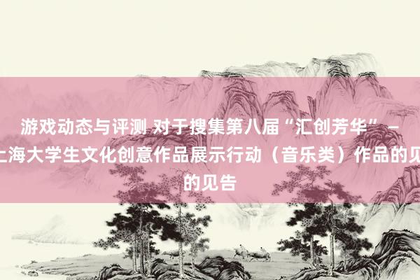 游戏动态与评测 对于搜集第八届“汇创芳华” ——上海大学生文化创意作品展示行动（音乐类）作品的见告