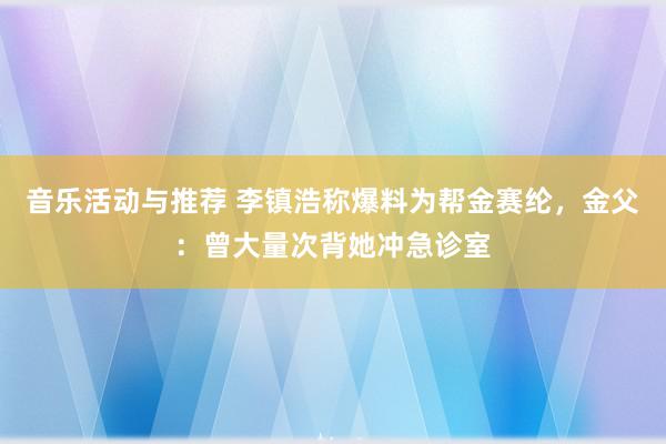 音乐活动与推荐 李镇浩称爆料为帮金赛纶，金父：曾大量次背她冲急诊室