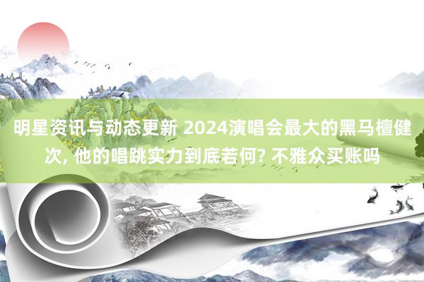 明星资讯与动态更新 2024演唱会最大的黑马檀健次, 他的唱跳实力到底若何? 不雅众买账吗