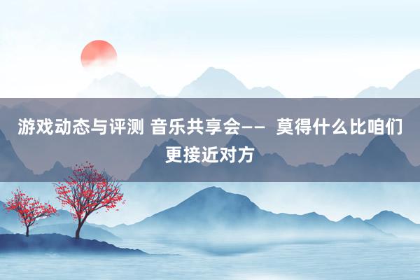 游戏动态与评测 音乐共享会——  莫得什么比咱们更接近对方