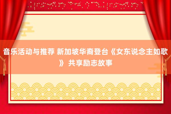 音乐活动与推荐 新加坡华裔登台《女东说念主如歌》 共享励志故事