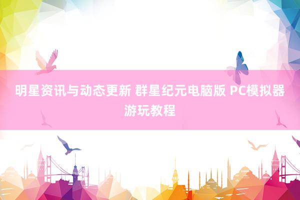 明星资讯与动态更新 群星纪元电脑版 PC模拟器游玩教程