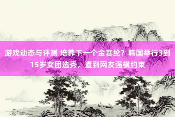 游戏动态与评测 培养下一个金赛纶？韩国举行3到15岁女团选秀，遭到网友强横约束