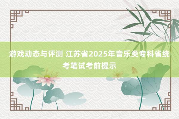 游戏动态与评测 江苏省2025年音乐类专科省统考笔试考前提示