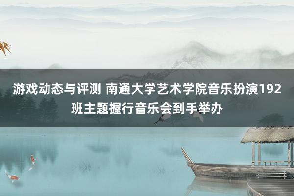 游戏动态与评测 南通大学艺术学院音乐扮演192班主题握行音乐会到手举办