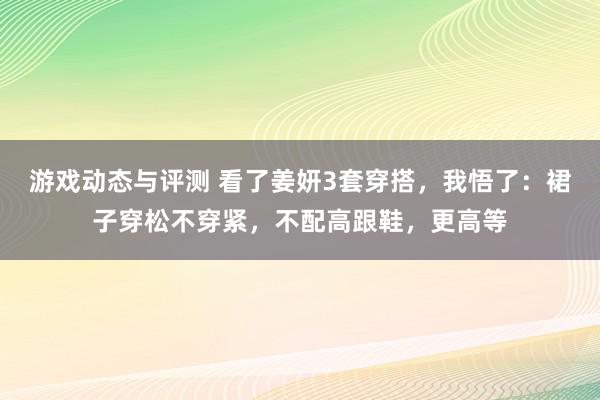 游戏动态与评测 看了姜妍3套穿搭，我悟了：裙子穿松不穿紧，不配高跟鞋，更高等